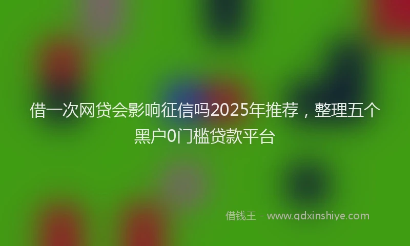 借一次网贷会影响征信吗2025年推荐，整理五个黑户0门槛贷款平台