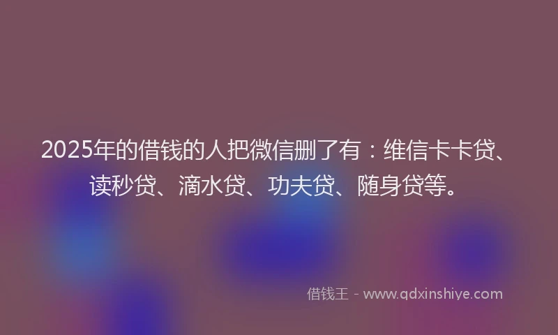 2025年的借钱的人把微信删了有：维信卡卡贷、读秒贷、滴水贷、功夫贷、随身贷等。