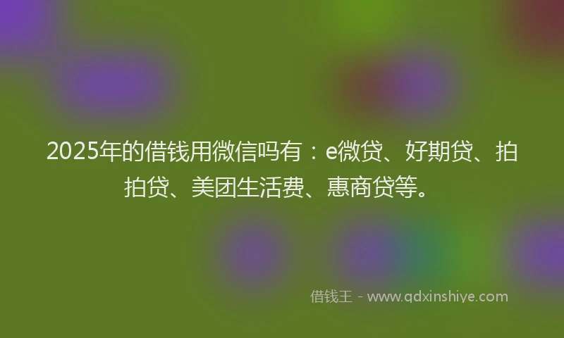 2025年的借钱用微信吗有：e微贷、好期贷、拍拍贷、美团生活费、惠商贷等。