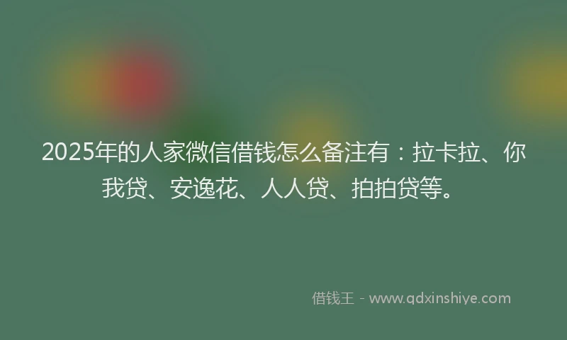 2025年的人家微信借钱怎么备注有：拉卡拉、你我贷、安逸花、人人贷、拍拍贷等。