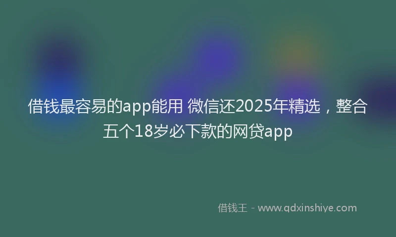 借钱最容易的app能用 微信还2025年精选，整合五个18岁必下款的网贷app