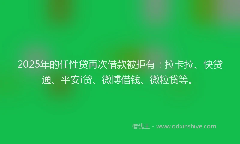 2025年的任性贷再次借款被拒有：拉卡拉、快贷通、平安i贷、微博借钱、微粒贷等。