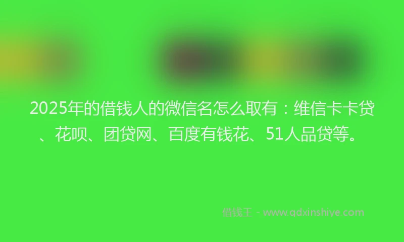 2025年的借钱人的微信名怎么取有：维信卡卡贷、花呗、团贷网、百度有钱花、51人品贷等。