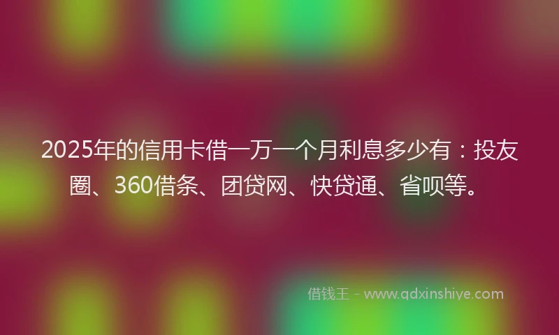 2025年的信用卡借一万一个月利息多少有：投友圈、360借条、团贷网、快贷通、省呗等。