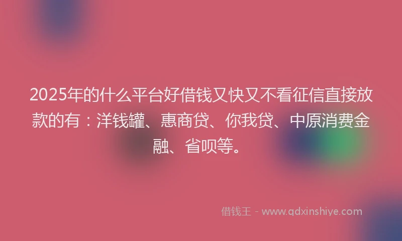 2025年的什么平台好借钱又快又不看征信直接放款的有：洋钱罐、惠商贷、你我贷、中原消费金融、省呗等。
