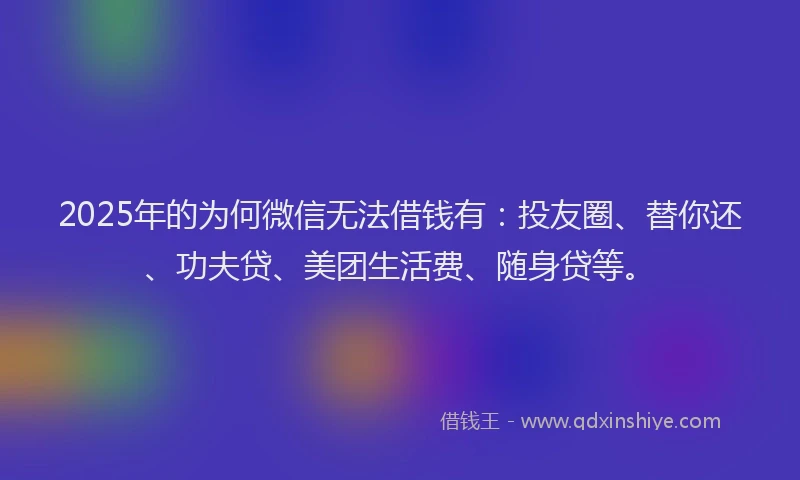 2025年的为何微信无法借钱有：投友圈、替你还、功夫贷、美团生活费、随身贷等。