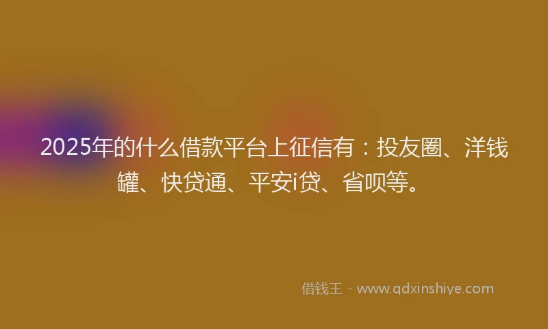 2025年的什么借款平台上征信有：投友圈、洋钱罐、快贷通、平安i贷、省呗等。