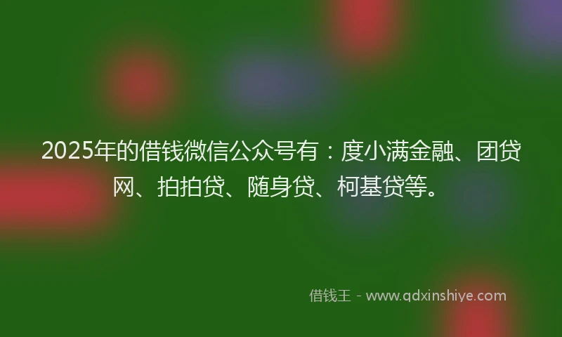 2025年的借钱微信公众号有：度小满金融、团贷网、拍拍贷、随身贷、柯基贷等。