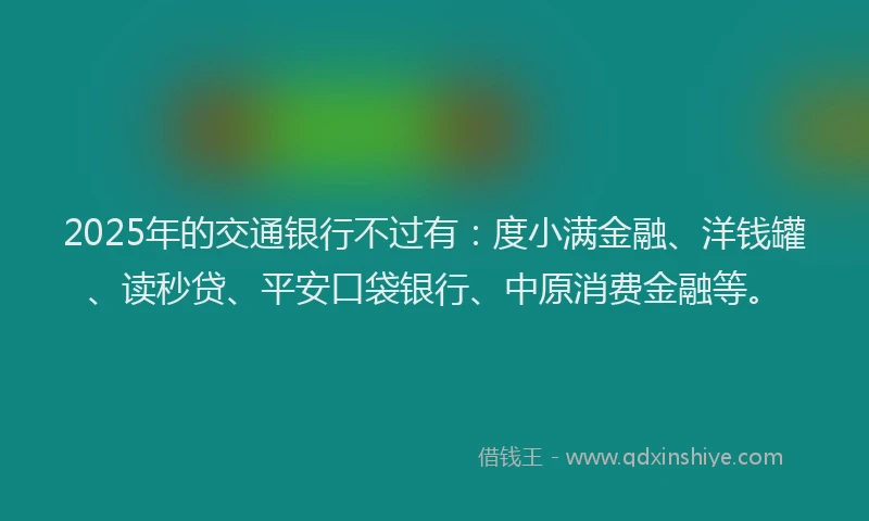 2025年的交通银行不过有：度小满金融、洋钱罐、读秒贷、平安口袋银行、中原消费金融等。