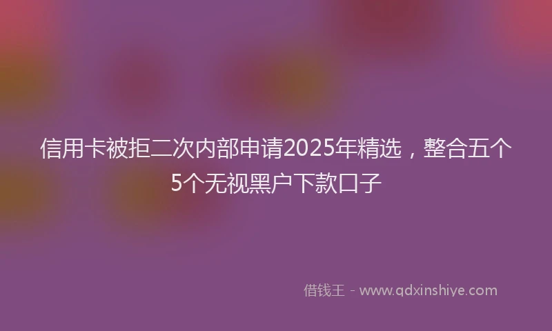 信用卡被拒二次内部申请2025年精选，整合五个5个无视黑户下款口子