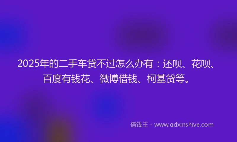 2025年的二手车贷不过怎么办有：还呗、花呗、百度有钱花、微博借钱、柯基贷等。