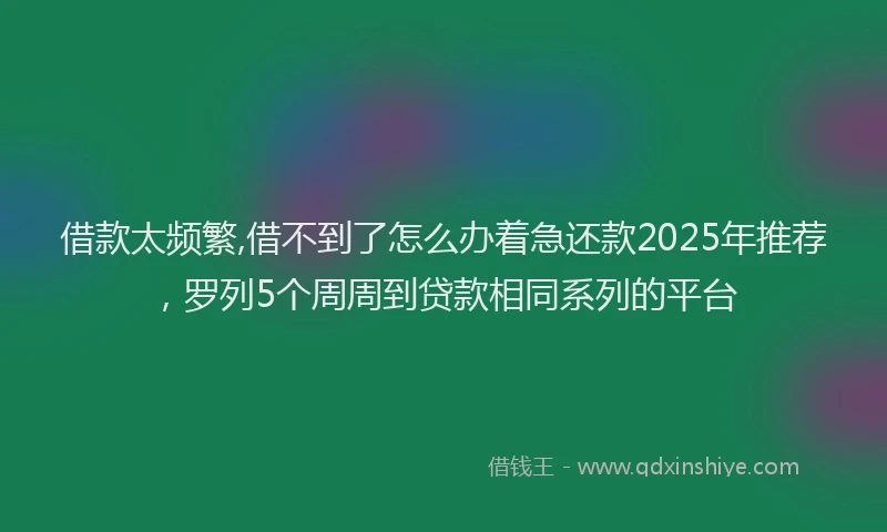 借款太频繁,借不到了怎么办着急还款2025年推荐，罗列5个周周到贷款相同系列的平台