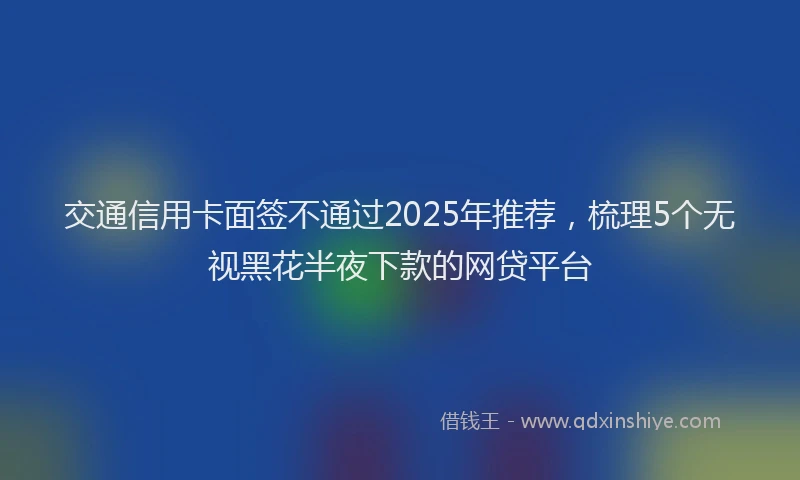 交通信用卡面签不通过2025年推荐，梳理5个无视黑花半夜下款的网贷平台