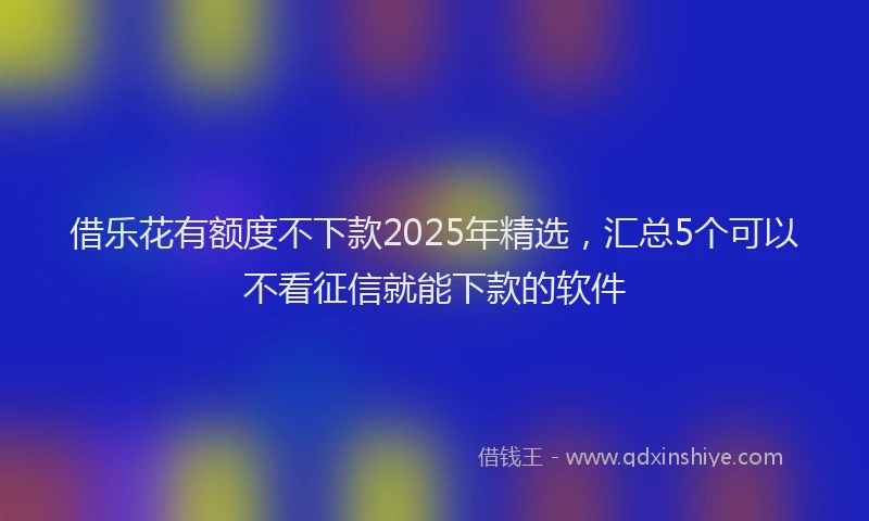 借乐花有额度不下款2025年精选，汇总5个可以不看征信就能下款的软件