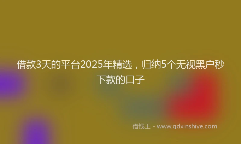 借款3天的平台2025年精选，归纳5个无视黑户秒下款的口子