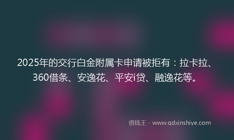 2025年的交行白金附属卡申请被拒有：拉卡拉、360借条、安逸花、平安i贷、融逸花等。