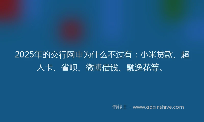 2025年的交行网申为什么不过有：小米贷款、超人卡、省呗、微博借钱、融逸花等。