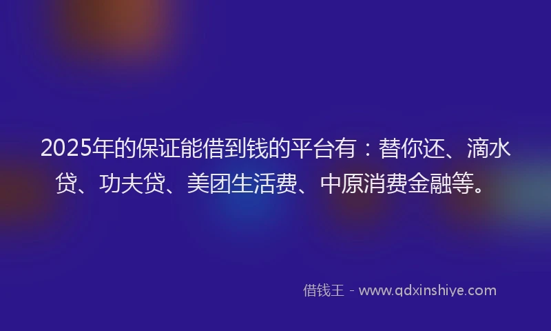 2025年的保证能借到钱的平台有：替你还、滴水贷、功夫贷、美团生活费、中原消费金融等。