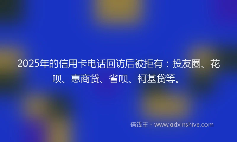 2025年的信用卡电话回访后被拒有：投友圈、花呗、惠商贷、省呗、柯基贷等。