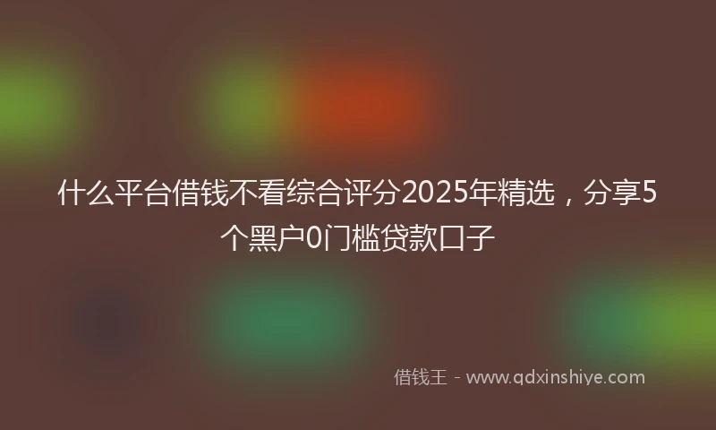 什么平台借钱不看综合评分2025年精选，分享5个黑户0门槛贷款口子
