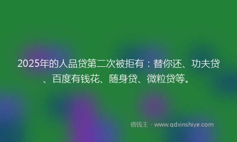 2025年的人品贷第二次被拒有：替你还、功夫贷、百度有钱花、随身贷、微粒贷等。
