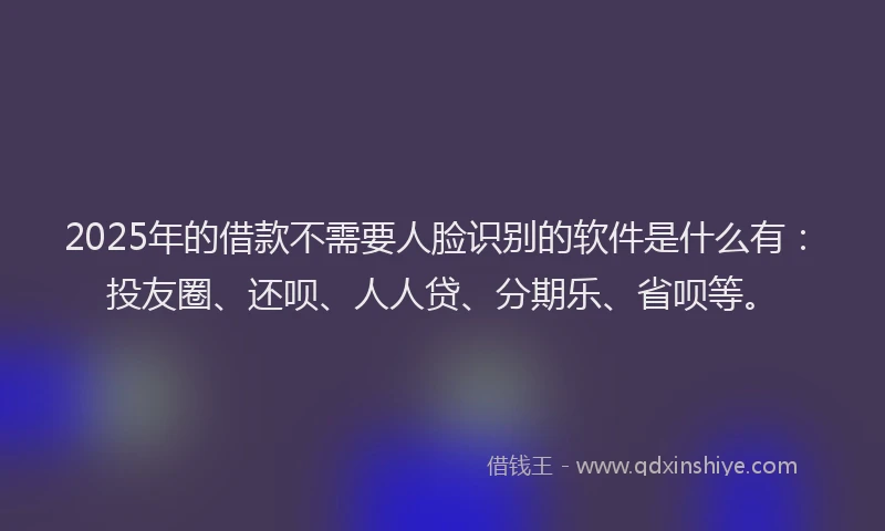 2025年的借款不需要人脸识别的软件是什么有：投友圈、还呗、人人贷、分期乐、省呗等。