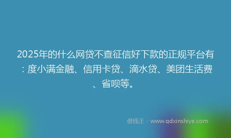 2025年的什么网贷不查征信好下款的正规平台有：度小满金融、信用卡贷、滴水贷、美团生活费、省呗等。