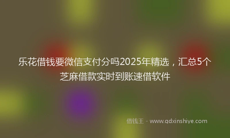 乐花借钱要微信支付分吗2025年精选，汇总5个芝麻借款实时到账速借软件