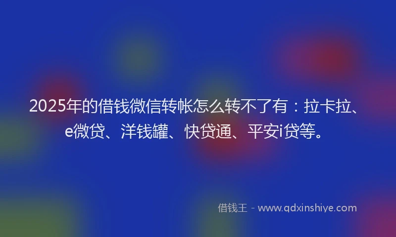 2025年的借钱微信转帐怎么转不了有：拉卡拉、e微贷、洋钱罐、快贷通、平安i贷等。
