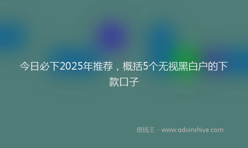 今日必下2025年推荐，概括5个无视黑白户的下款口子