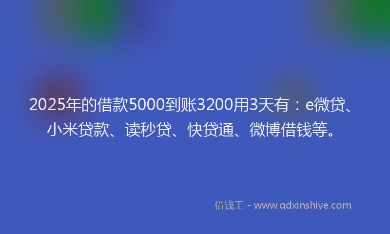 2025年的借款5000到账3200用3天有：e微贷、小米贷款、读秒贷、快贷通、微博借钱等。