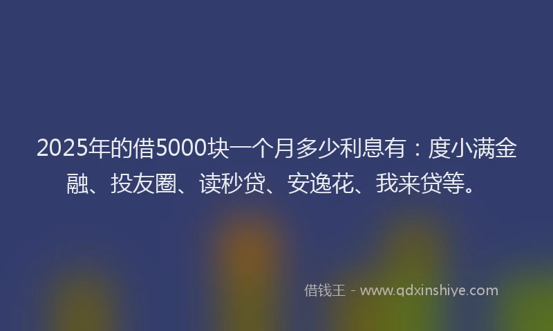 2025年的借5000块一个月多少利息有：度小满金融、投友圈、读秒贷、安逸花、我来贷等。
