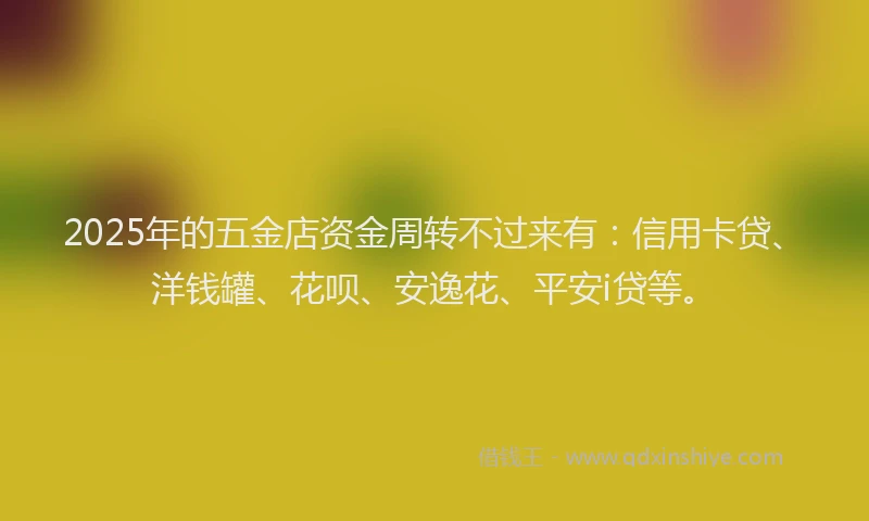 2025年的五金店资金周转不过来有：信用卡贷、洋钱罐、花呗、安逸花、平安i贷等。