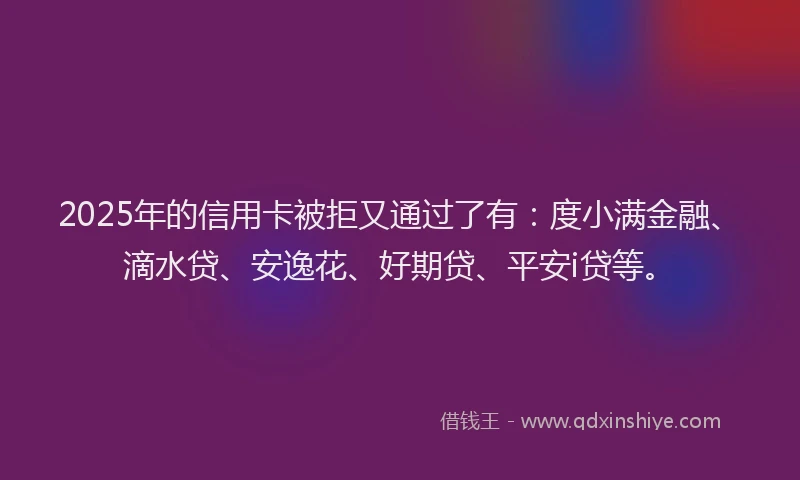2025年的信用卡被拒又通过了有：度小满金融、滴水贷、安逸花、好期贷、平安i贷等。