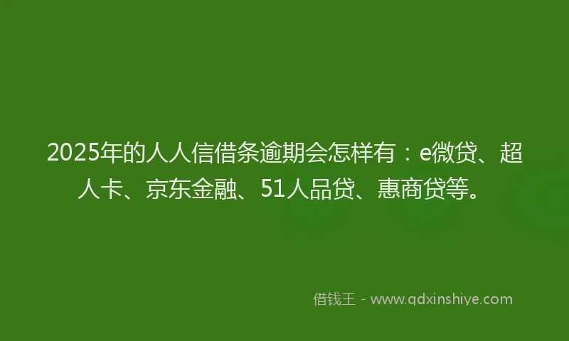 2025年的人人信借条逾期会怎样有：e微贷、超人卡、京东金融、51人品贷、惠商贷等。