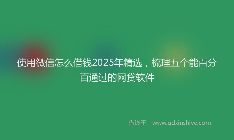 使用微信怎么借钱2025年精选，梳理五个能百分百通过的网贷软件