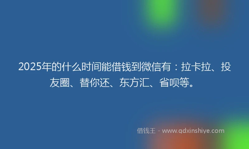 2025年的什么时间能借钱到微信有：拉卡拉、投友圈、替你还、东方汇、省呗等。