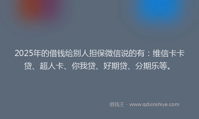 2025年的借钱给别人担保微信说的有：维信卡卡贷、超人卡、你我贷、好期贷、分期乐等。
