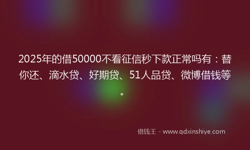 2025年的借50000不看征信秒下款正常吗有：替你还、滴水贷、好期贷、51人品贷、微博借钱等。