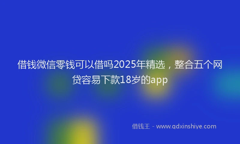 借钱微信零钱可以借吗2025年精选，整合五个网贷容易下款18岁的app