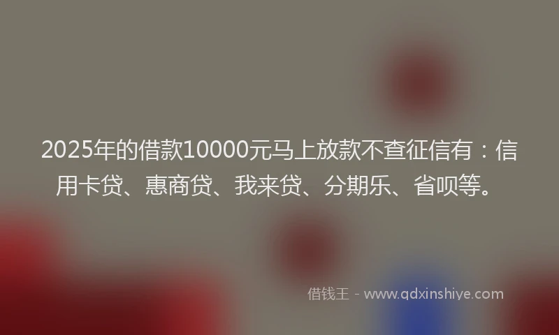 2025年的借款10000元马上放款不查征信有：信用卡贷、惠商贷、我来贷、分期乐、省呗等。