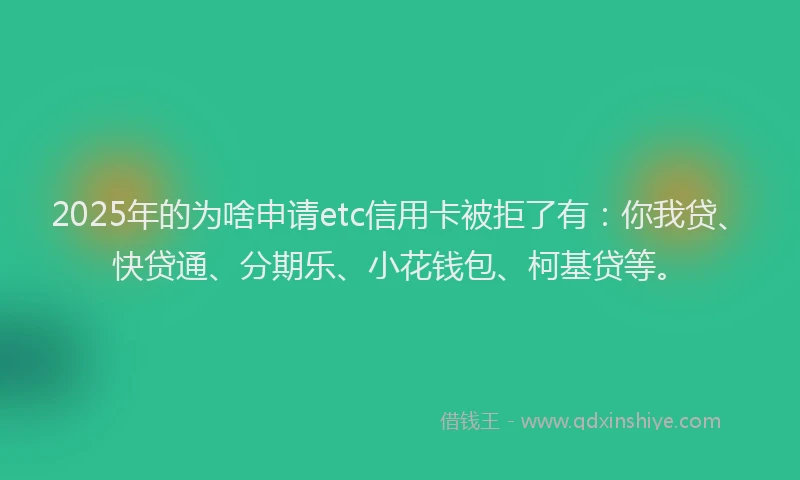 2025年的为啥申请etc信用卡被拒了有：你我贷、快贷通、分期乐、小花钱包、柯基贷等。