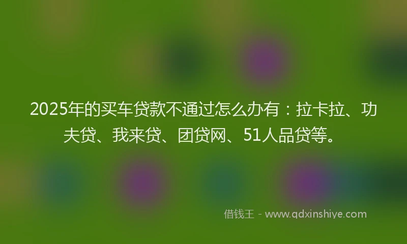 2025年的买车贷款不通过怎么办有：拉卡拉、功夫贷、我来贷、团贷网、51人品贷等。