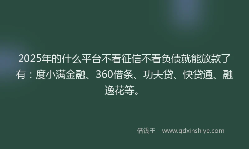 2025年的什么平台不看征信不看负债就能放款了有：度小满金融、360借条、功夫贷、快贷通、融逸花等。