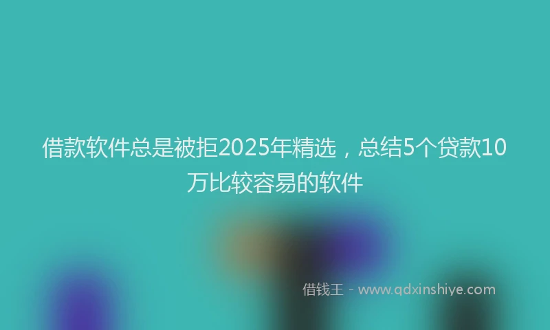 借款软件总是被拒2025年精选，总结5个贷款10万比较容易的软件