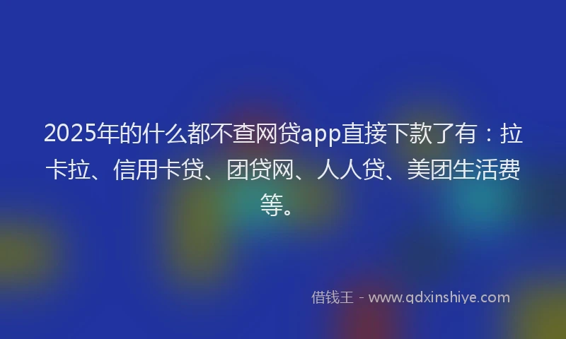 2025年的什么都不查网贷app直接下款了有：拉卡拉、信用卡贷、团贷网、人人贷、美团生活费等。
