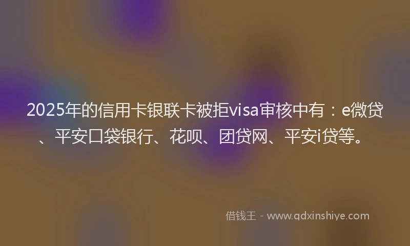 2025年的信用卡银联卡被拒visa审核中有：e微贷、平安口袋银行、花呗、团贷网、平安i贷等。