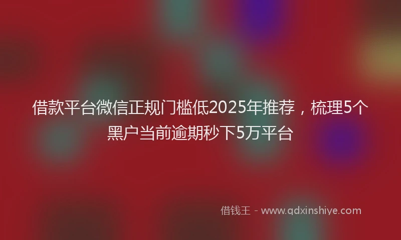 借款平台微信正规门槛低2025年推荐，梳理5个黑户当前逾期秒下5万平台
