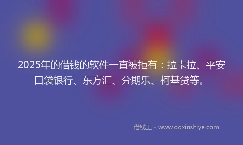 2025年的借钱的软件一直被拒有：拉卡拉、平安口袋银行、东方汇、分期乐、柯基贷等。