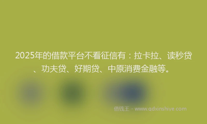 2025年的借款平台不看征信有：拉卡拉、读秒贷、功夫贷、好期贷、中原消费金融等。